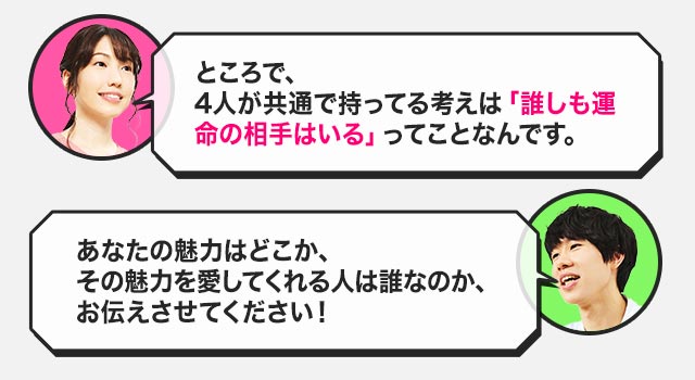 ところで、4人が共通で持ってる考えは「誰しも運命の相手はいる」ってことなんです。あなたの魅力はどこか、その魅力を愛してくれる人は誰なのか、お伝えさせてください！