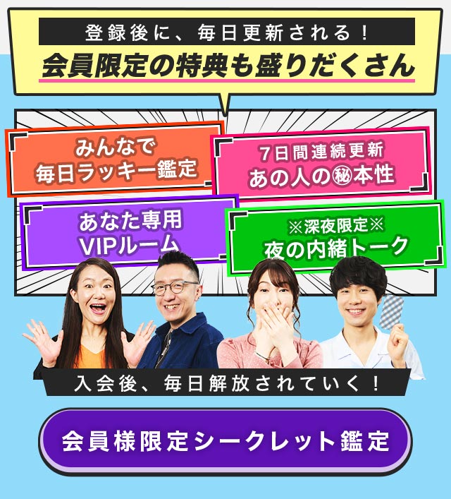 登録後に、毎日更新される！ 会員限定の特典も盛りだくさん みんなで毎日ラッキー鑑定 7日間連続更新 あの人の㊙本性 あなた専用VIPルーム ※深夜限定※夜の内緒トーク入会後、毎日解放されていく！ 会員様限定シークレット鑑定