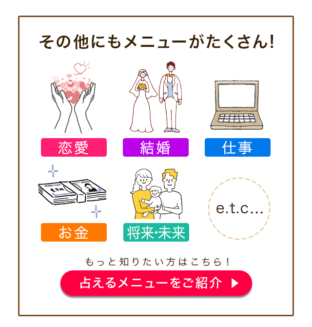 その他にもメニューがたくさん！ 恋来 結婚 仕事 お金 将来・未来 etc… もっと知りたい方はこちら！ 占えるメニューをご紹介